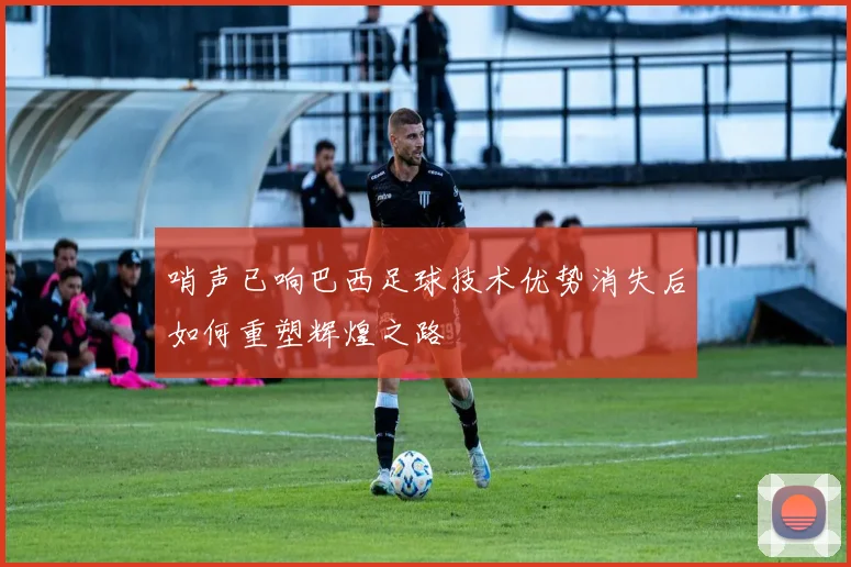 哨声已响巴西足球技术优势消失后如何重塑辉煌之路
