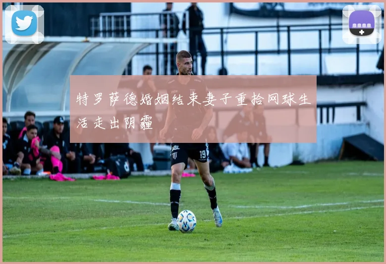 特罗萨德婚姻结束妻子重拾网球生活走出阴霾