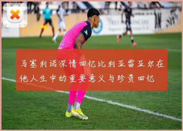 马塞利诺深情回忆比利亚雷亚尔在他人生中的重要意义与珍贵回忆