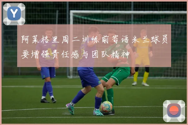 阿莱格里周二训练前寄语米兰球员要增强责任感与团队精神