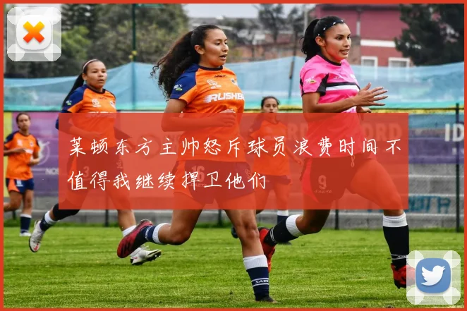 莱顿东方主帅怒斥球员浪费时间不值得我继续捍卫他们