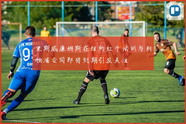 里斯威廉姆斯在纽约红牛试训与利物浦合同即将到期引发关注