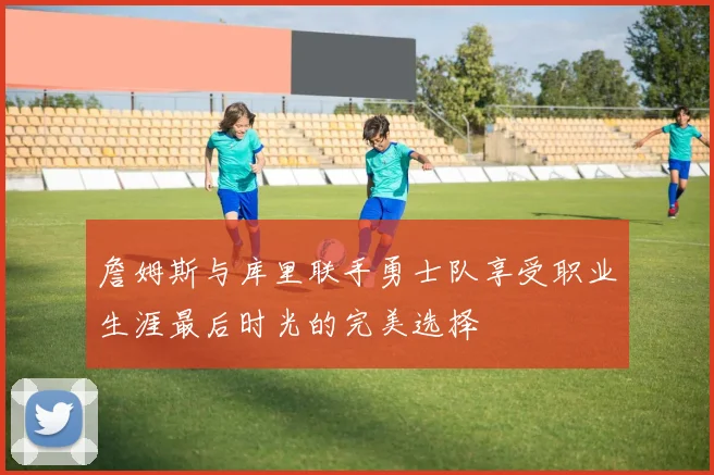 詹姆斯与库里联手勇士队享受职业生涯最后时光的完美选择