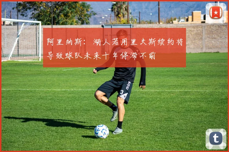 阿里纳斯：湖人若用里夫斯续约将导致球队未来十年停滞不前