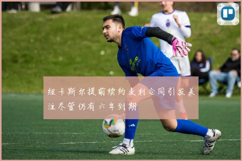 纽卡斯尔提前续约麦利合同引发关注尽管仍有六年到期