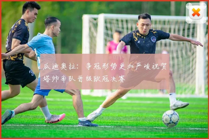 瓜迪奥拉：争冠形势更加严峻祝贺塔帅率队晋级欧冠决赛