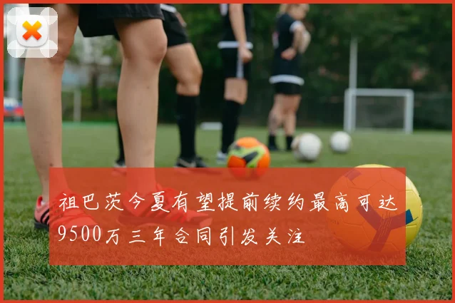 祖巴茨今夏有望提前续约最高可达9500万三年合同引发关注