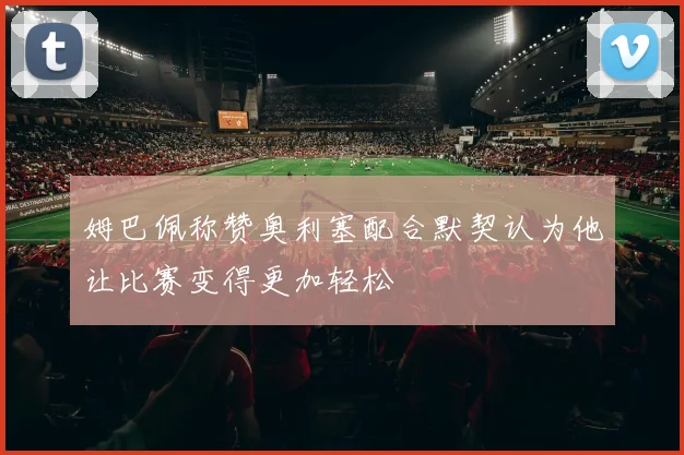 姆巴佩称赞奥利塞配合默契认为他让比赛变得更加轻松