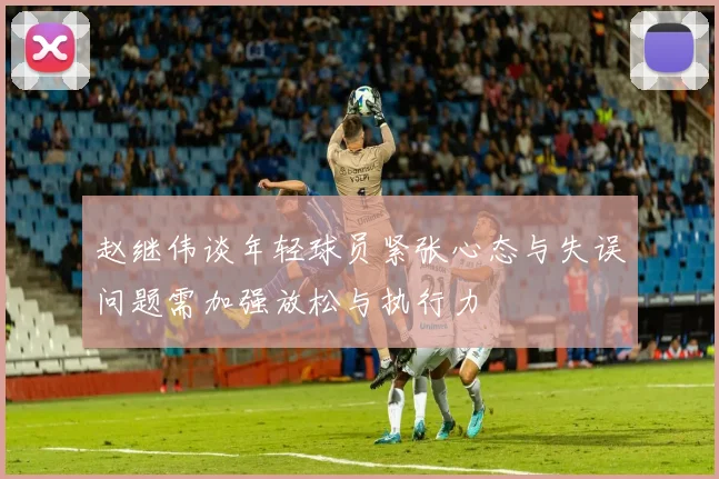 赵继伟谈年轻球员紧张心态与失误问题需加强放松与执行力