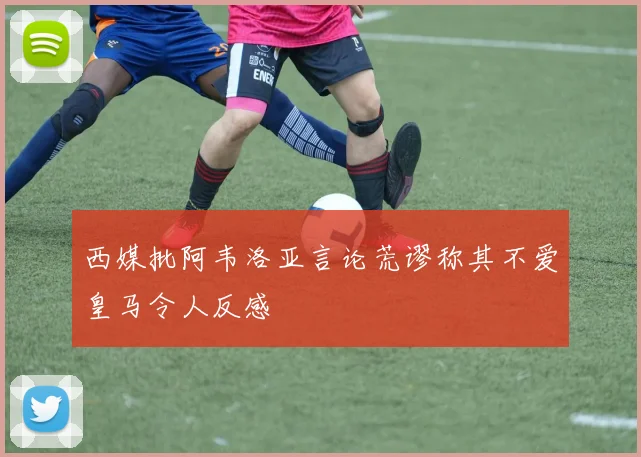 西媒批阿韦洛亚言论荒谬称其不爱皇马令人反感