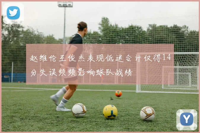 赵维伦王俊杰表现低迷合计仅得14分失误频频影响球队战绩