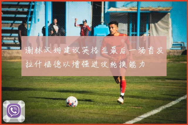 谢林汉姆建议英格兰最后一场首发拉什福德以增强进攻轮换能力