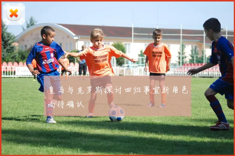 皇马与克罗斯探讨回归事宜新角色尚待确认