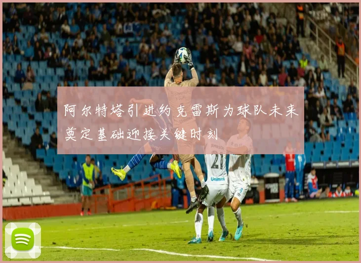 阿尔特塔引进约克雷斯为球队未来奠定基础迎接关键时刻