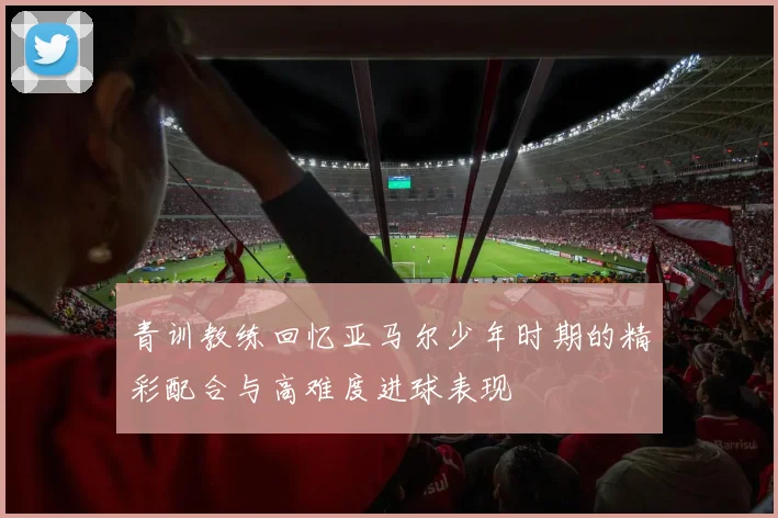 青训教练回忆亚马尔少年时期的精彩配合与高难度进球表现