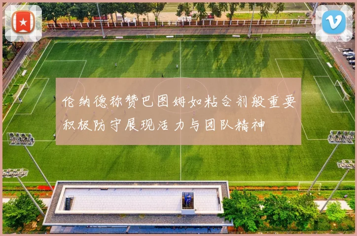 伦纳德称赞巴图姆如粘合剂般重要积极防守展现活力与团队精神