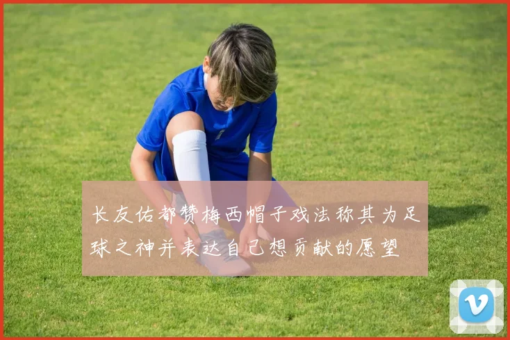 长友佑都赞梅西帽子戏法称其为足球之神并表达自己想贡献的愿望