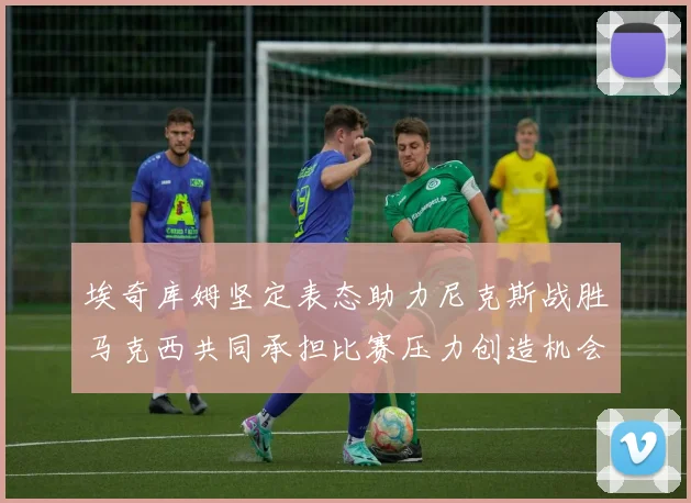 埃奇库姆坚定表态助力尼克斯战胜马克西共同承担比赛压力创造机会
