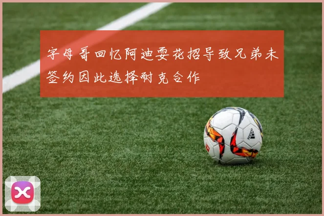 字母哥回忆阿迪耍花招导致兄弟未签约因此选择耐克合作