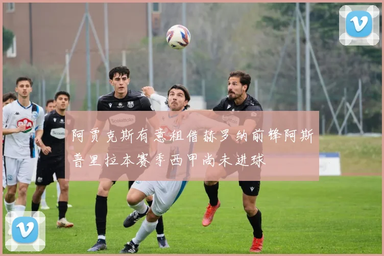 阿贾克斯有意租借赫罗纳前锋阿斯普里拉本赛季西甲尚未进球