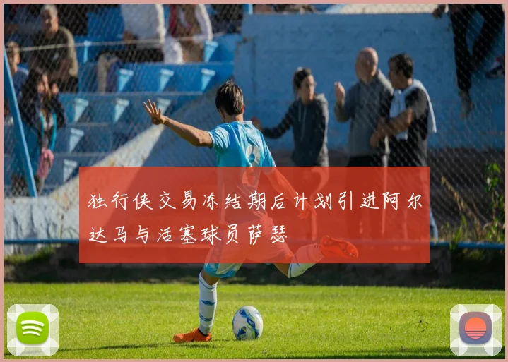 独行侠交易冻结期后计划引进阿尔达马与活塞球员萨瑟
