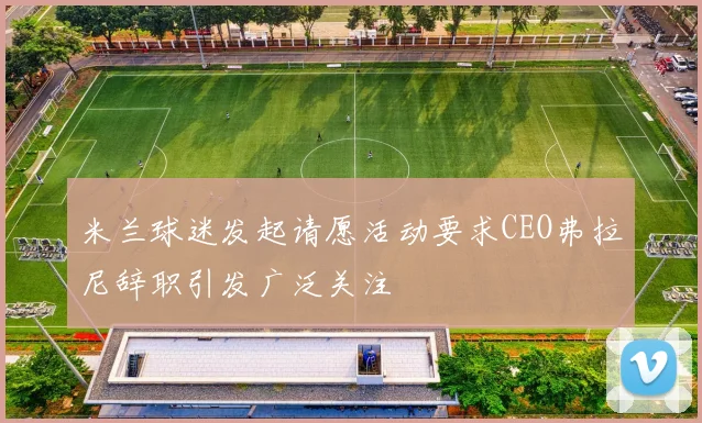 米兰球迷发起请愿活动要求CEO弗拉尼辞职引发广泛关注
